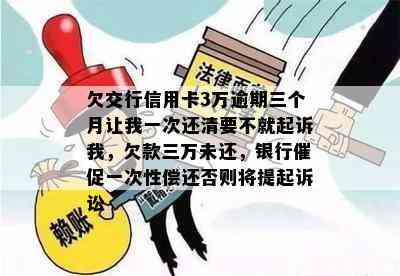 欠交行信用卡3万逾期三个月让我一次还清要不就起诉我，欠款三万未还，银行催促一次性偿还否则将提起诉讼