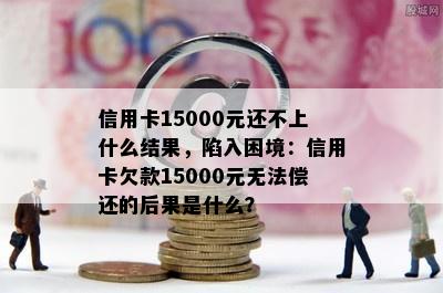 信用卡15000元还不上什么结果，陷入困境：信用卡欠款15000元无法偿还的后果是什么？