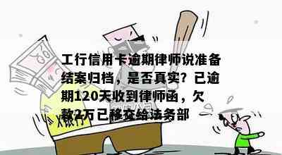 工行信用卡逾期律师说准备结案归档，是否真实？已逾期120天收到律师函，欠款2万已移交给法务部