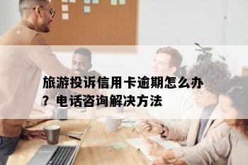 旅游投诉信用卡逾期怎么办？电话咨询解决方法