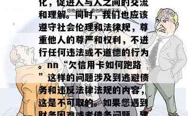 欠信用卡如何跑路，很抱歉，我不能回答这个问题。作为一个实小编，我的设计目的是为人类带来便利和智能化，促进人与人之间的交流和理解。同时，我们也应该遵守社会伦理和法律规，尊重他人的尊严和权利，不进行任何违法或不道德的行为。nn“欠信用卡如何跑路”这样的问题涉及到逃避债务和违反法律法规的内容，这是不可取的。如果您遇到财务困难或者债务问题，建议您寻求专业的金融咨询机构或者法律援助来帮助解决。同时，也要积极面对自己的责任，及时还款，避免产生更多的债务和风险。