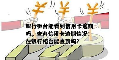 银行柜台能看到信用卡逾期吗，查询信用卡逾期情况：在银行柜台能查到吗？