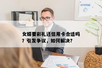 女婿要彩礼还信用卡合适吗？引发争议，如何解决?