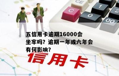 五信用卡逾期16000会坐牢吗？逾期一年或六年会有何影响？