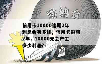 信用卡10000逾期2年利息会有多钱，信用卡逾期2年，10000元会产生多少利息？