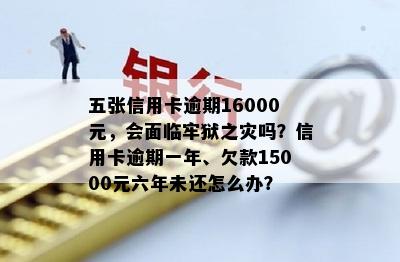 五张信用卡逾期16000元，会面临牢狱之灾吗？信用卡逾期一年、欠款15000元六年未还怎么办？