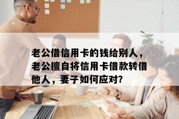 老公借信用卡的钱给别人，老公擅自将信用卡借款转借他人，妻子如何应对？