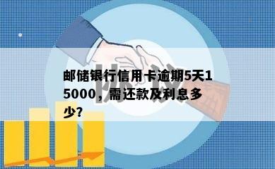 邮储银行信用卡逾期5天15000，需还款及利息多少？