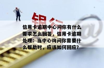 信用卡逾期中心问你有什么需求怎么回答，信用卡逾期处理：当中心询问你需要什么帮助时，应该如何回应？