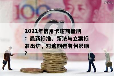 2021年信用卡逾期量刑：最新标准、新法与立案标准出炉，对逾期者有何影响？