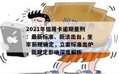 2021年信用卡逾期量刑：最新标准、新法出台，坐牢新规确定，立案标准出炉，新规定影响深度解析