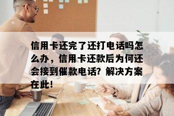 信用卡还完了还打电话吗怎么办，信用卡还款后为何还会接到催款电话？解决方案在此！