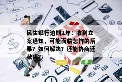 民生银行逾期2年：收到立案通知，可能面临怎样的后果？如何解决？还能协商还款吗？