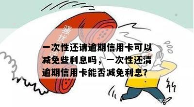 一次性还请逾期信用卡可以减免些利息吗，一次性还清逾期信用卡能否减免利息？