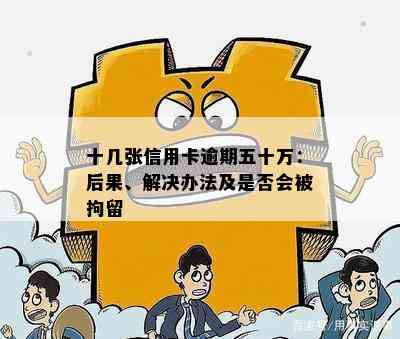 十几张信用卡逾期五十万：后果、解决办法及是否会被拘留