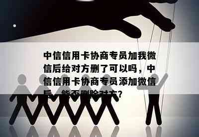 中信信用卡协商专员加我微信后给对方删了可以吗，中信信用卡协商专员添加微信后，能否删除对方？