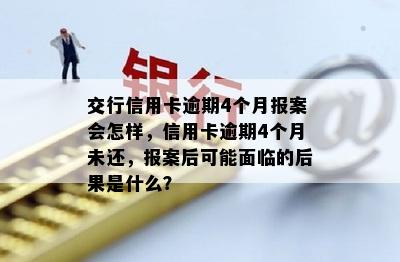 交行信用卡逾期4个月报案会怎样，信用卡逾期4个月未还，报案后可能面临的后果是什么？