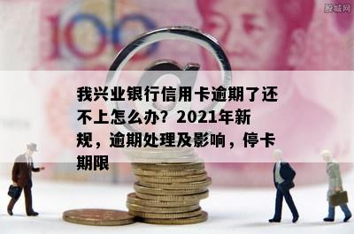 我兴业银行信用卡逾期了还不上怎么办？2021年新规，逾期处理及影响，停卡期限