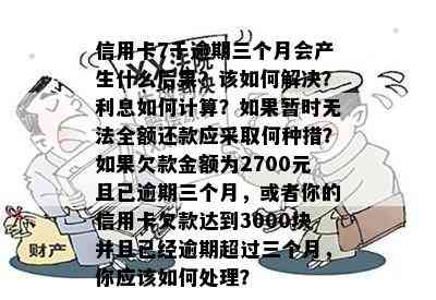 信用卡7千逾期三个月会产生什么后果？该如何解决？利息如何计算？如果暂时无法全额还款应采取何种措？如果欠款金额为2700元且已逾期三个月，或者你的信用卡欠款达到3000块并且已经逾期超过三个月，你应该如何处理？