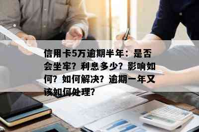 信用卡5万逾期半年：是否会坐牢？利息多少？影响如何？如何解决？逾期一年又该如何处理？