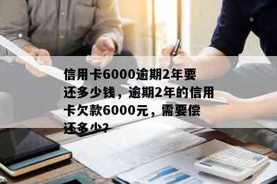 信用卡6000逾期2年要还多少钱，逾期2年的信用卡欠款6000元，需要偿还多少？