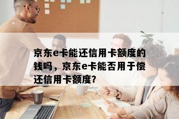 京东e卡能还信用卡额度的钱吗，京东e卡能否用于偿还信用卡额度？