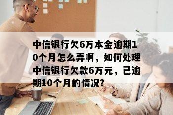 中信银行欠6万本金逾期10个月怎么弄啊，如何处理中信银行欠款6万元，已逾期10个月的情况？