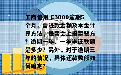 工商信用卡3000逾期5个月，需还款金额及本金计算方法，是否会上报至警方？逾期一年、一年半还款额是多少？另外，对于逾期三年的情况，具体还款数额如何确定？