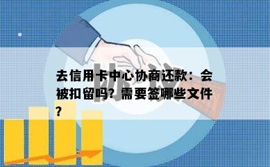 去信用卡中心协商还款：会被扣留吗？需要签哪些文件？