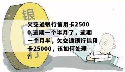 欠交通银行信用卡25000,逾期一个半月了，逾期一个月半，欠交通银行信用卡25000，该如何处理？