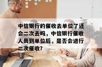 中信银行的去单位了还会二次去吗，中信银行人员到单位后，是否会进行二次？