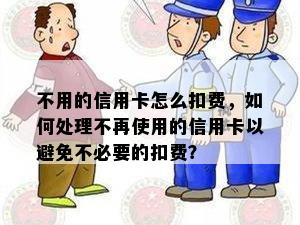 不用的信用卡怎么扣费，如何处理不再使用的信用卡以避免不必要的扣费？