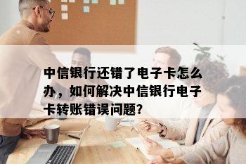 中信银行还错了电子卡怎么办，如何解决中信银行电子卡转账错误问题？