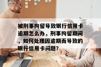 被刑事拘留导致银行信用卡逾期怎么办，刑事拘留期间，如何处理因逾期而导致的银行信用卡问题？