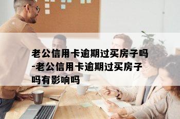 老公信用卡逾期过买房子吗-老公信用卡逾期过买房子吗有影响吗