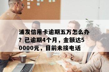 浦发信用卡逾期五万怎么办？已逾期4个月，金额达50000元，目前未接电话