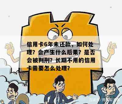 信用卡6年未还款，如何处理？会产生什么后果？是否会被判刑？长期不用的信用卡需要怎么处理？