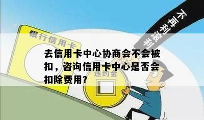 去信用卡中心协商会不会被扣，咨询信用卡中心是否会扣除费用？