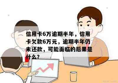 信用卡6万逾期半年，信用卡欠款6万元，逾期半年仍未还款，可能面临的后果是什么？