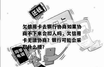 欠信用卡去银行协商如果协商不下来会扣人吗，欠信用卡无法协商？银行可能会采取什么措？