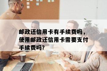 邮政还信用卡有手续费吗，使用邮政还信用卡需要支付手续费吗？