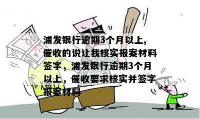 浦发银行逾期3个月以上,的说让我核实报案材料签字，浦发银行逾期3个月以上，要求核实并签字报案材料