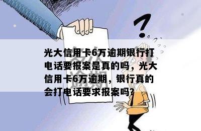 光大信用卡6万逾期银行打电话要报案是真的吗，光大信用卡6万逾期，银行真的会打电话要求报案吗？