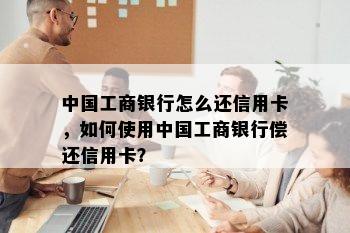 中国工商银行怎么还信用卡，如何使用中国工商银行偿还信用卡？