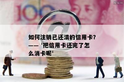 如何注销已还清的信用卡？—— '把信用卡还完了怎么消卡呢'