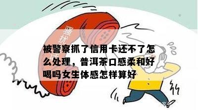 被警察抓了信用卡还不了怎么处理，普洱茶口感柔和好喝吗女生体感怎样算好