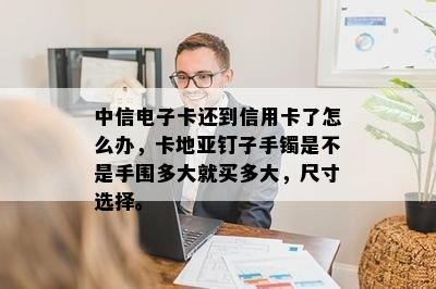 中信电子卡还到信用卡了怎么办，卡地亚钉子手镯是不是手围多大就买多大，尺寸选择。