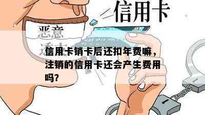 信用卡销卡后还扣年费嘛，注销的信用卡还会产生费用吗？