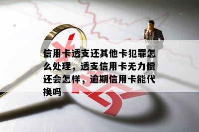 信用卡透支还其他卡犯罪怎么处理，透支信用卡无力偿还会怎样，逾期信用卡能代换吗