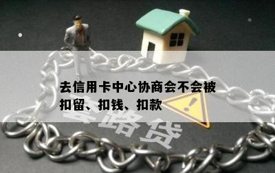 去信用卡中心协商会不会被扣留、扣钱、扣款